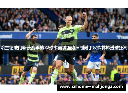 哈兰德破门斩获赛季第32球率曼城强势压制诺丁汉森林掀进球狂潮